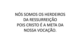 NÓS SOMOS OS HERDEIROS
DA RESSURREIÇÃO
POIS CRISTO É A META DA
NOSSA VOCAÇÃO.
 