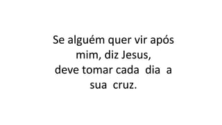 Se alguém quer vir após
mim, diz Jesus,
deve tomar cada dia a
sua cruz.
 