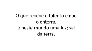 O que recebe o talento e não
o enterra,
é neste mundo uma luz; sal
da terra.
 