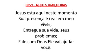 0859 – NOITES TRAIÇOEIRAS
Jesus está aqui neste momento
Sua presença é real em meu
viver;
Entregue sua vida, seus
problemas;
Fale com Deus Ele vai ajudar
você.
 