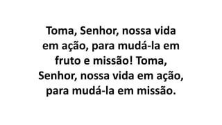 Toma, Senhor, nossa vida
em ação, para mudá-la em
fruto e missão! Toma,
Senhor, nossa vida em ação,
para mudá-la em missão.
 