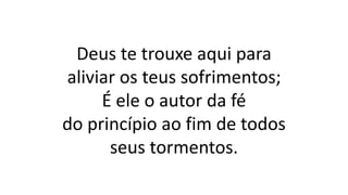 Deus te trouxe aqui para
aliviar os teus sofrimentos;
É ele o autor da fé
do princípio ao fim de todos
seus tormentos.
 