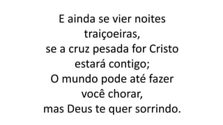 E ainda se vier noites
traiçoeiras,
se a cruz pesada for Cristo
estará contigo;
O mundo pode até fazer
você chorar,
mas Deus te quer sorrindo.
 