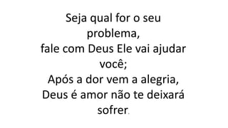 Seja qual for o seu
problema,
fale com Deus Ele vai ajudar
você;
Após a dor vem a alegria,
Deus é amor não te deixará
sofrer.
 