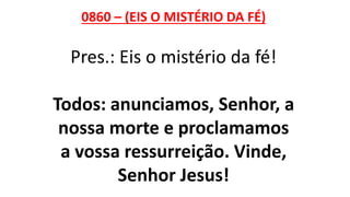 0860 – (EIS O MISTÉRIO DA FÉ)
Pres.: Eis o mistério da fé!
Todos: anunciamos, Senhor, a
nossa morte e proclamamos
a vossa ressurreição. Vinde,
Senhor Jesus!
 