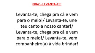 0862 - LEVANTA-TE!
Levanta-te, chega pra cá e vem
para o meio!/ Levanta-te, une
teu canto a nosso cantar!/
Levanta-te, chega pra cá e vem
para o meio!/ Levanta-te, vem
companheiro(a) à vida brindar!
 