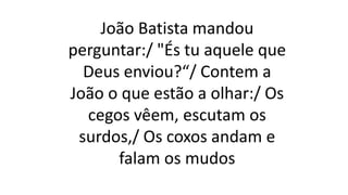 João Batista mandou
perguntar:/ "És tu aquele que
Deus enviou?“/ Contem a
João o que estão a olhar:/ Os
cegos vêem, escutam os
surdos,/ Os coxos andam e
falam os mudos
 