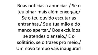 Boas notícias a anunciar!/ Se o
teu olhar mais além enxergar,/
Se o teu ouvido escutar as
entranhas,/ Se a tua mão a do
manco apertar,/ Dos excluídos
se atendes o anseio,/ E o
solitário, se o trazes pro meio,/
Um novo tempo vais inaugurar!
 