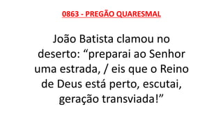 0863 - PREGÃO QUARESMAL
João Batista clamou no
deserto: “preparai ao Senhor
uma estrada, / eis que o Reino
de Deus está perto, escutai,
geração transviada!”
 