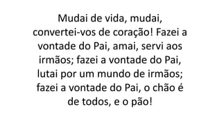Mudai de vida, mudai,
convertei-vos de coração! Fazei a
vontade do Pai, amai, servi aos
irmãos; fazei a vontade do Pai,
lutai por um mundo de irmãos;
fazei a vontade do Pai, o chão é
de todos, e o pão!
 