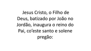 Jesus Cristo, o Filho de
Deus, batizado por João no
Jordão, inaugura o reino do
Pai, co’este santo e solene
pregão:
 