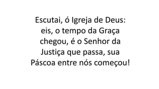 Escutai, ó Igreja de Deus:
eis, o tempo da Graça
chegou, é o Senhor da
Justiça que passa, sua
Páscoa entre nós começou!
 