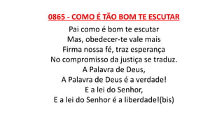 0865 - COMO É TÃO BOM TE ESCUTAR
Pai como é bom te escutar
Mas, obedecer-te vale mais
Firma nossa fé, traz esperança
No compromisso da justiça se traduz.
A Palavra de Deus,
A Palavra de Deus é a verdade!
E a lei do Senhor,
E a lei do Senhor é a liberdade!(bis)
 