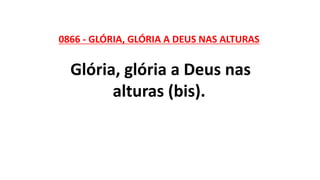 0866 - GLÓRIA, GLÓRIA A DEUS NAS ALTURAS
Glória, glória a Deus nas
alturas (bis).
 