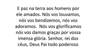 E paz na terra aos homens por
ele amados. Nós vos louvamos,
nós vos bendizemos, nós vos
adoramos. Nós vos glorificamos
nós vos damos graças por vossa
imensa glória. Senhor, rei dos
céus, Deus Pai todo poderoso.
 