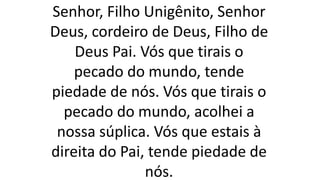 Senhor, Filho Unigênito, Senhor
Deus, cordeiro de Deus, Filho de
Deus Pai. Vós que tirais o
pecado do mundo, tende
piedade de nós. Vós que tirais o
pecado do mundo, acolhei a
nossa súplica. Vós que estais à
direita do Pai, tende piedade de
nós.
 
