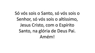 Só vós sois o Santo, só vós sois o
Senhor, só vós sois o altíssimo,
Jesus Cristo, com o Espírito
Santo, na glória de Deus Pai.
Amém!
 