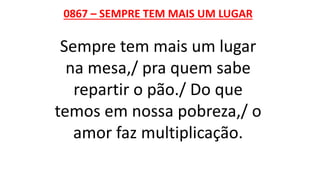 0867 – SEMPRE TEM MAIS UM LUGAR
Sempre tem mais um lugar
na mesa,/ pra quem sabe
repartir o pão./ Do que
temos em nossa pobreza,/ o
amor faz multiplicação.
 