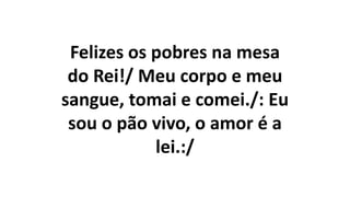 Felizes os pobres na mesa
do Rei!/ Meu corpo e meu
sangue, tomai e comei./: Eu
sou o pão vivo, o amor é a
lei.:/
 