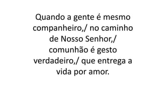 Quando a gente é mesmo
companheiro,/ no caminho
de Nosso Senhor,/
comunhão é gesto
verdadeiro,/ que entrega a
vida por amor.
 