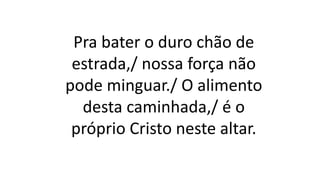 Pra bater o duro chão de
estrada,/ nossa força não
pode minguar./ O alimento
desta caminhada,/ é o
próprio Cristo neste altar.
 