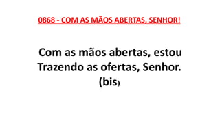 0868 - COM AS MÃOS ABERTAS, SENHOR!
Com as mãos abertas, estou
Trazendo as ofertas, Senhor.
(bis)
 
