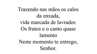 Trazendo nas mãos os calos
da enxada,
vida marcada de lavrador.
Os frutos e o canto quase
lamento
Neste momento te entrego,
Senhor.
 