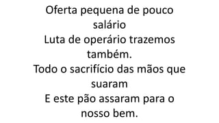 Oferta pequena de pouco
salário
Luta de operário trazemos
também.
Todo o sacrifício das mãos que
suaram
E este pão assaram para o
nosso bem.
 