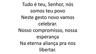 Tudo é teu, Senhor, nós
somos teu povo
Neste gesto novo vamos
celebrar.
Nosso compromisso, nossa
esperança
Na eterna aliança pra nos
libertar.
 
