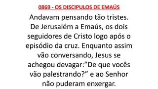 0869 - OS DISCIPULOS DE EMAÚS
Andavam pensando tão tristes.
De Jerusalém a Emaús, os dois
seguidores de Cristo logo após o
episódio da cruz. Enquanto assim
vão conversando, Jesus se
achegou devagar:”De que vocês
vão palestrando?” e ao Senhor
não puderam enxergar.
 