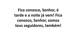 Fica conosco, Senhor, é
tarde e a noite já vem! Fica
conosco, Senhor, somos
teus seguidores, também!
 
