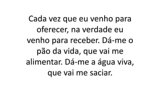 Cada vez que eu venho para
oferecer, na verdade eu
venho para receber. Dá-me o
pão da vida, que vai me
alimentar. Dá-me a água viva,
que vai me saciar.
 