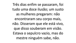 Três dias enfim se passaram, foi
tudo uma doce ilusão; um susto
as mulheres pregaram: não
encontraram seu corpo mais,
não. Disseram que ele está vivo,
que disso souberam em visão.
Estava o sepulcro vazio, mas do
mestre ninguém sabe, não.
 