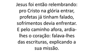 Jesus foi então relembrando:
pro Cristo na glória entrar,
profetas já tinham falado,
sofrimentos devia enfrentar.
E pelo caminho afora, ardia-
lhes o coração: falava-lhes
das escrituras, explicando a
sua missão.
 