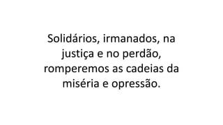 Solidários, irmanados, na
justiça e no perdão,
romperemos as cadeias da
miséria e opressão.
 
