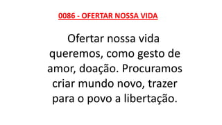0086 - OFERTAR NOSSA VIDA
Ofertar nossa vida
queremos, como gesto de
amor, doação. Procuramos
criar mundo novo, trazer
para o povo a libertação.
 