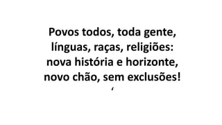 Povos todos, toda gente,
línguas, raças, religiões:
nova história e horizonte,
novo chão, sem exclusões!
‘
 