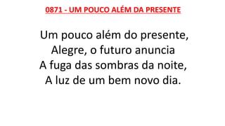 0871 - UM POUCO ALÉM DA PRESENTE
Um pouco além do presente,
Alegre, o futuro anuncia
A fuga das sombras da noite,
A luz de um bem novo dia.
 