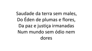 Saudade da terra sem males,
Do Éden de plumas e flores,
Da paz e justiça irmanadas
Num mundo sem ódio nem
dores
 