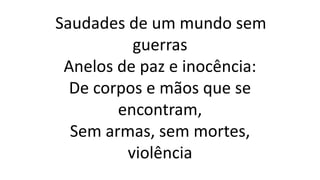 Saudades de um mundo sem
guerras
Anelos de paz e inocência:
De corpos e mãos que se
encontram,
Sem armas, sem mortes,
violência
 