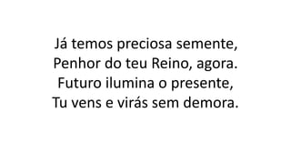 Já temos preciosa semente,
Penhor do teu Reino, agora.
Futuro ilumina o presente,
Tu vens e virás sem demora.
 