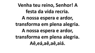Venha teu reino, Senhor! A
festa da vida recria.
A nossa espera e ardor,
transforma em plena alegria.
A nossa espera e ardor,
transforma em plena alegria.
Aê,eá,aê,aê,aiá.
 