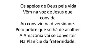 Os apelos de Deus pela vida
Vêm na voz de Jesus que
convida
Ao convívio na diversidade.
Pelo pobre que se há de acolher
A Amazônia vai se converter
Na Planície da fraternidade.
 