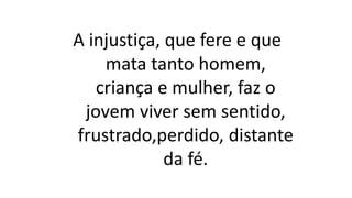 A injustiça, que fere e que
mata tanto homem,
criança e mulher, faz o
jovem viver sem sentido,
frustrado,perdido, distante
da fé.
 