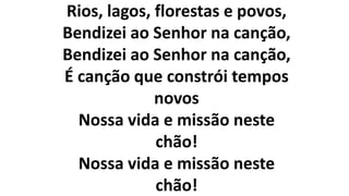 Rios, lagos, florestas e povos,
Bendizei ao Senhor na canção,
Bendizei ao Senhor na canção,
É canção que constrói tempos
novos
Nossa vida e missão neste
chão!
Nossa vida e missão neste
chão!
 
