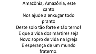 Amazônia, Amazônia, este
canto
Nos ajude a enxugar todo
pranto
Deste solo tão forte e tão terno!
E que a vida dos mártires seja
Novo sopro de vida na Igreja
E esperança de um mundo
fraterno.
 