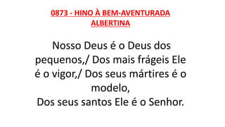 0873 - HINO À BEM-AVENTURADA
ALBERTINA
Nosso Deus é o Deus dos
pequenos,/ Dos mais frágeis Ele
é o vigor,/ Dos seus mártires é o
modelo,
Dos seus santos Ele é o Senhor.
 