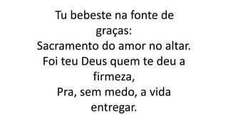 Tu bebeste na fonte de
graças:
Sacramento do amor no altar.
Foi teu Deus quem te deu a
firmeza,
Pra, sem medo, a vida
entregar.
 