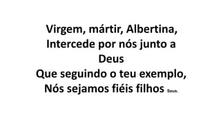 Virgem, mártir, Albertina,
Intercede por nós junto a
Deus
Que seguindo o teu exemplo,
Nós sejamos fiéis filhos Seus.
 