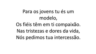 Para os jovens tu és um
modelo,
Os fiéis têm em ti compaixão.
Nas tristezas e dores da vida,
Nós pedimos tua intercessão.
 